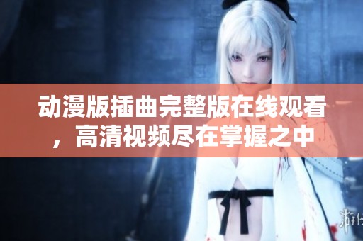 动漫版插曲完整版在线观看，高清视频尽在掌握之中