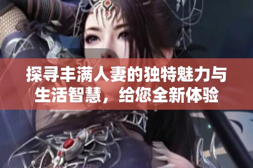 探寻丰满人妻的独特魅力与生活智慧，给您全新体验