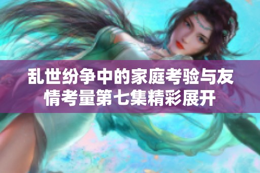 乱世纷争中的家庭考验与友情考量第七集精彩展开