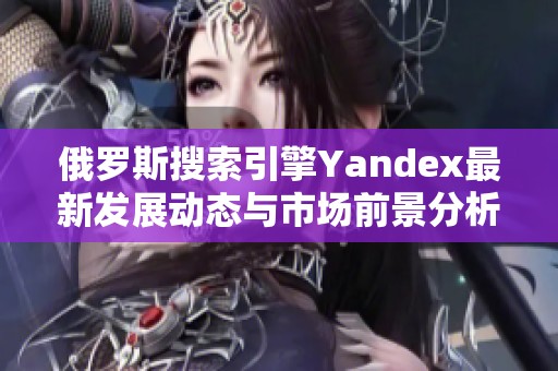 俄罗斯搜索引擎Yandex最新发展动态与市场前景分析