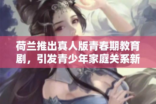 荷兰推出真人版青春期教育剧，引发青少年家庭关系新讨论