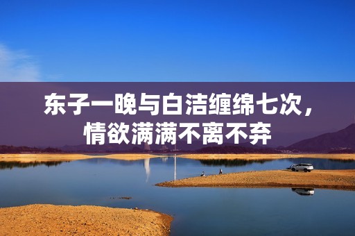 东子一晚与白洁缠绵七次，情欲满满不离不弃