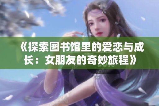 《探索图书馆里的爱恋与成长：女朋友的奇妙旅程》