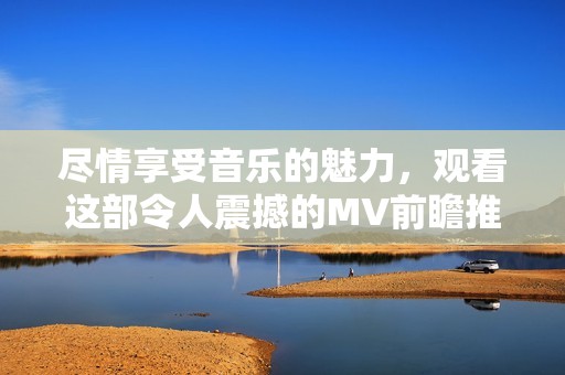 尽情享受音乐的魅力，观看这部令人震撼的MV前瞻推荐