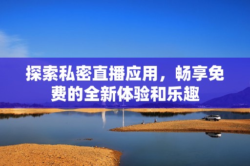 探索私密直播应用，畅享免费的全新体验和乐趣