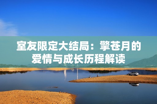 室友限定大结局：擎苍月的爱情与成长历程解读
