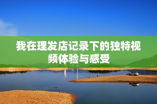 我在理发店记录下的独特视频体验与感受