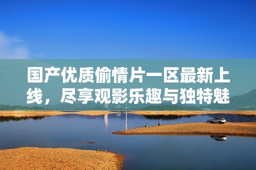 国产优质偷情片一区最新上线，尽享观影乐趣与独特魅力