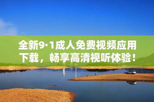 全新9·1成人免费视频应用下载，畅享高清视听体验！