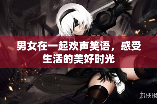 男女在一起欢声笑语，感受生活的美好时光