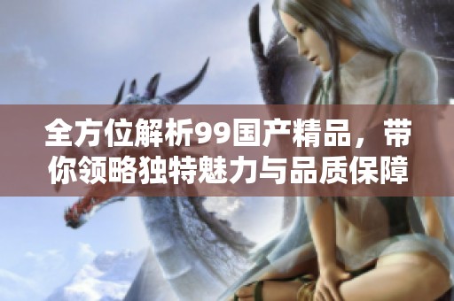 全方位解析99国产精品，带你领略独特魅力与品质保障