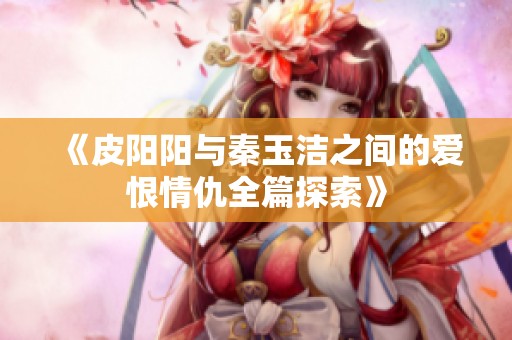 《皮阳阳与秦玉洁之间的爱恨情仇全篇探索》