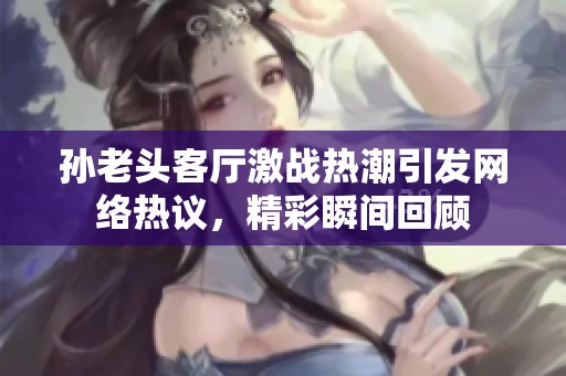 孙老头客厅激战热潮引发网络热议，精彩瞬间回顾