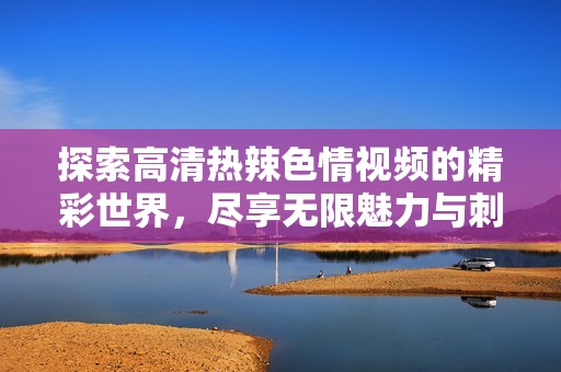探索高清热辣色情视频的精彩世界，尽享无限魅力与刺激体验