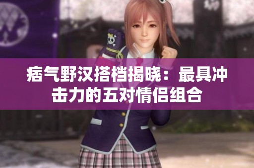 痞气野汉搭档揭晓：最具冲击力的五对情侣组合