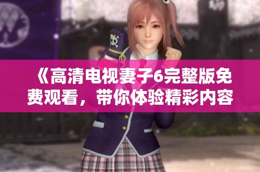 《高清电视妻子6完整版免费观看，带你体验精彩内容》