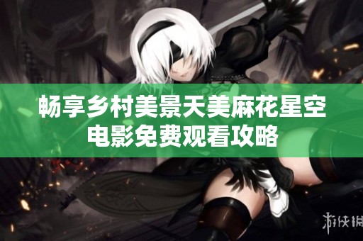 畅享乡村美景天美麻花星空电影免费观看攻略