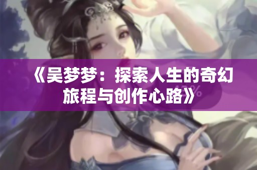 《吴梦梦：探索人生的奇幻旅程与创作心路》