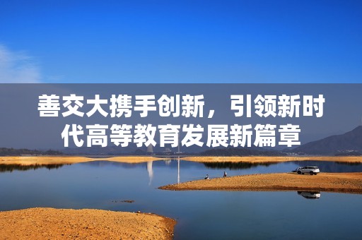善交大携手创新，引领新时代高等教育发展新篇章
