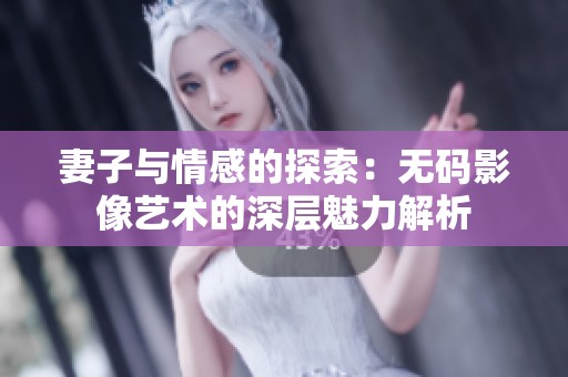 妻子与情感的探索：无码影像艺术的深层魅力解析