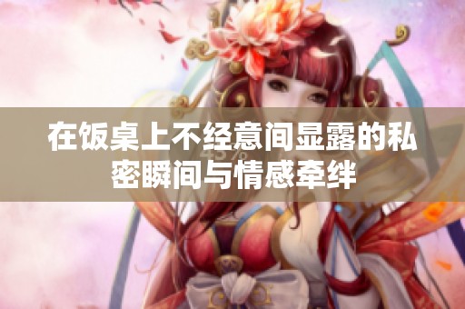 在饭桌上不经意间显露的私密瞬间与情感牵绊