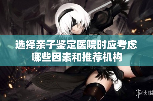 选择亲子鉴定医院时应考虑哪些因素和推荐机构