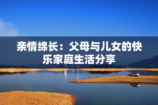 亲情绵长：父母与儿女的快乐家庭生活分享