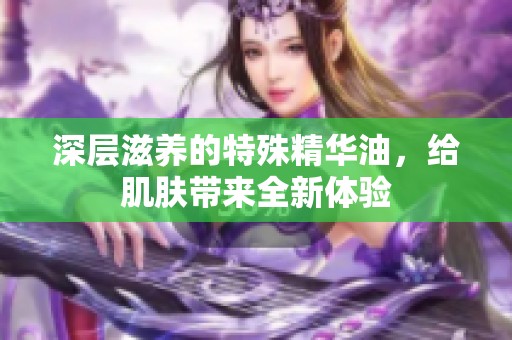 深层滋养的特殊精华油，给肌肤带来全新体验