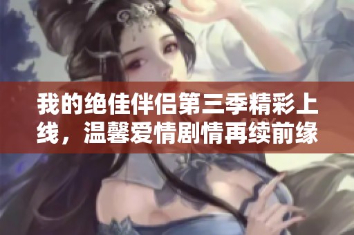 我的绝佳伴侣第三季精彩上线，温馨爱情剧情再续前缘