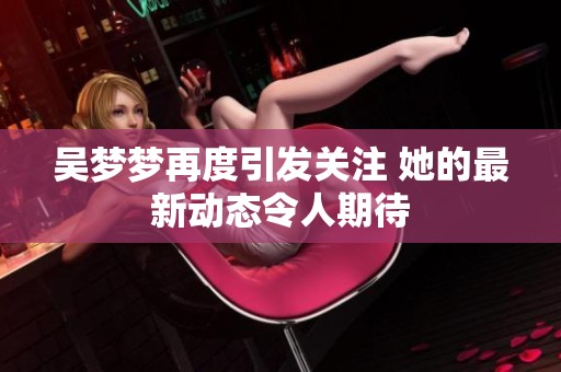 吴梦梦再度引发关注 她的最新动态令人期待