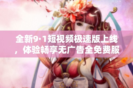 全新9·1短视频极速版上线，体验畅享无广告全免费服务