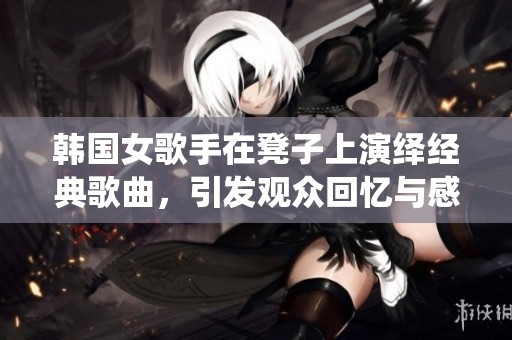 韩国女歌手在凳子上演绎经典歌曲，引发观众回忆与感动