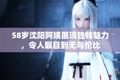58岁沈阳阿姨展现独特魅力，令人瞩目到无与伦比