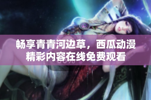 畅享青青河边草，西瓜动漫精彩内容在线免费观看