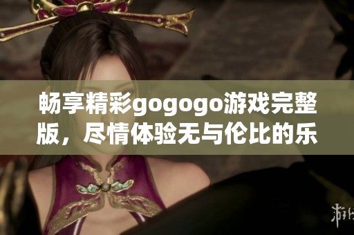 畅享精彩gogogo游戏完整版，尽情体验无与伦比的乐趣