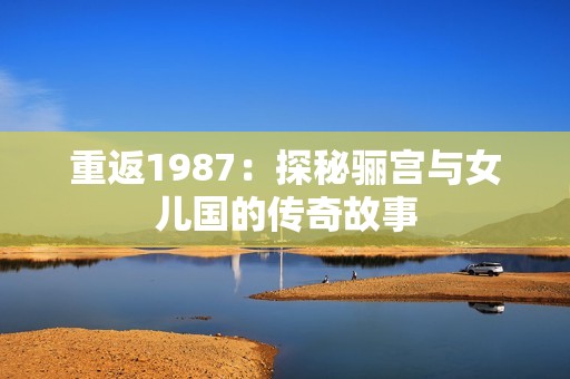 重返1987：探秘骊宫与女儿国的传奇故事