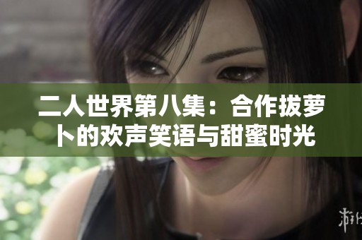 二人世界第八集：合作拔萝卜的欢声笑语与甜蜜时光