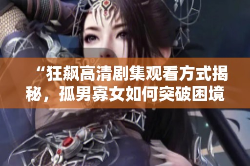 “狂飙高清剧集观看方式揭秘，孤男寡女如何突破困境”