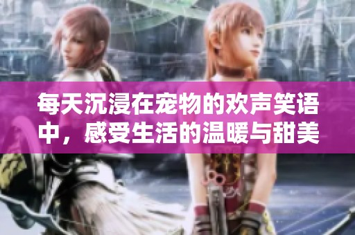 每天沉浸在宠物的欢声笑语中，感受生活的温暖与甜美