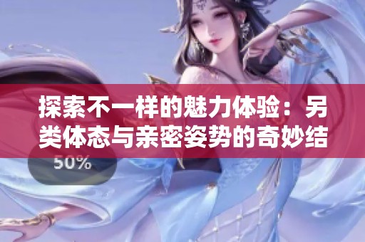 探索不一样的魅力体验：另类体态与亲密姿势的奇妙结合