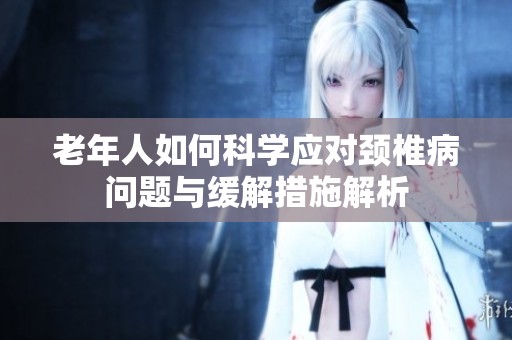 老年人如何科学应对颈椎病问题与缓解措施解析