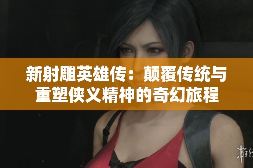 新射雕英雄传：颠覆传统与重塑侠义精神的奇幻旅程