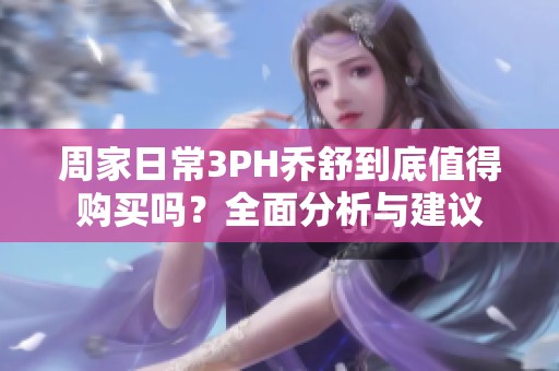 周家日常3PH乔舒到底值得购买吗？全面分析与建议