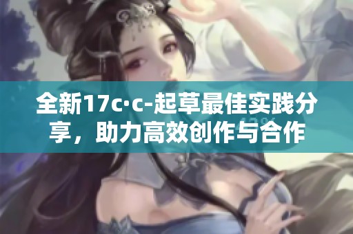 全新17c·c-起草最佳实践分享，助力高效创作与合作