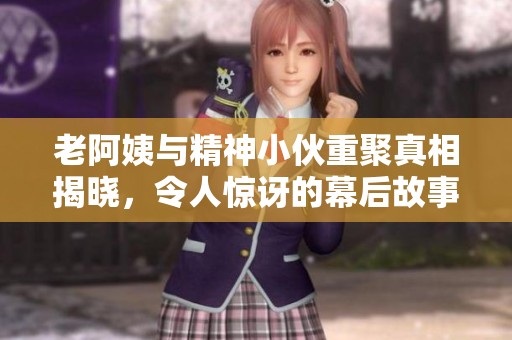 老阿姨与精神小伙重聚真相揭晓，令人惊讶的幕后故事
