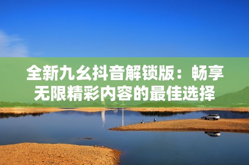 全新九幺抖音解锁版：畅享无限精彩内容的最佳选择