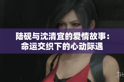陆砚与沈清宜的爱情故事：命运交织下的心动际遇