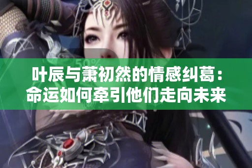 叶辰与萧初然的情感纠葛：命运如何牵引他们走向未来