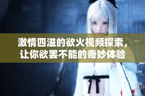 激情四溢的欲火视频探索，让你欲罢不能的奇妙体验
