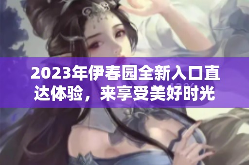 2023年伊春园全新入口直达体验，来享受美好时光